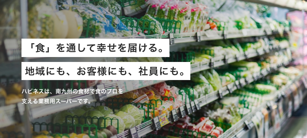 「食」を通して幸せを届ける。地域にも、お客様にも、社員にも。 ハピネスは、南九州の食材で食のプロを支える業務用スーパーです。